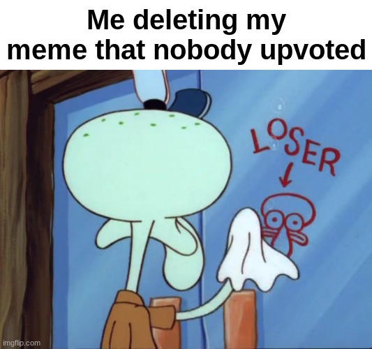 So Relatable | Me deleting my meme that nobody upvoted | image tagged in squidward cleaning loser,why are you reading this | made w/ Imgflip meme maker