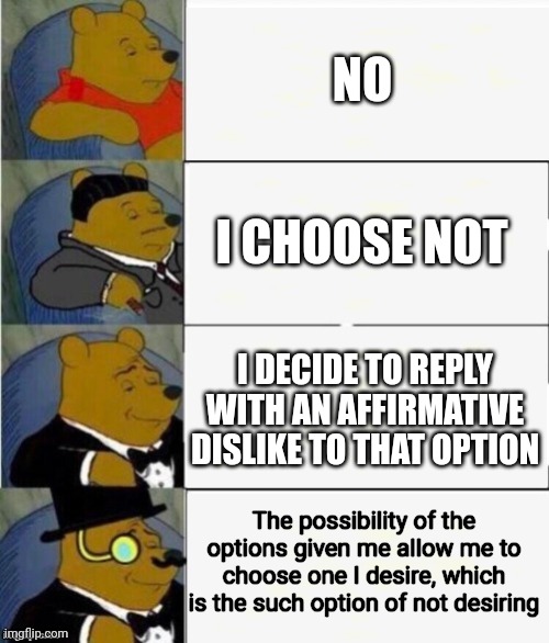 Tuxedo Winnie the Pooh 4 panel | NO; I CHOOSE NOT; I DECIDE TO REPLY WITH AN AFFIRMATIVE DISLIKE TO THAT OPTION; The possibility of the options given me allow me to choose one I desire, which is the such option of not desiring | image tagged in tuxedo winnie the pooh 4 panel | made w/ Imgflip meme maker