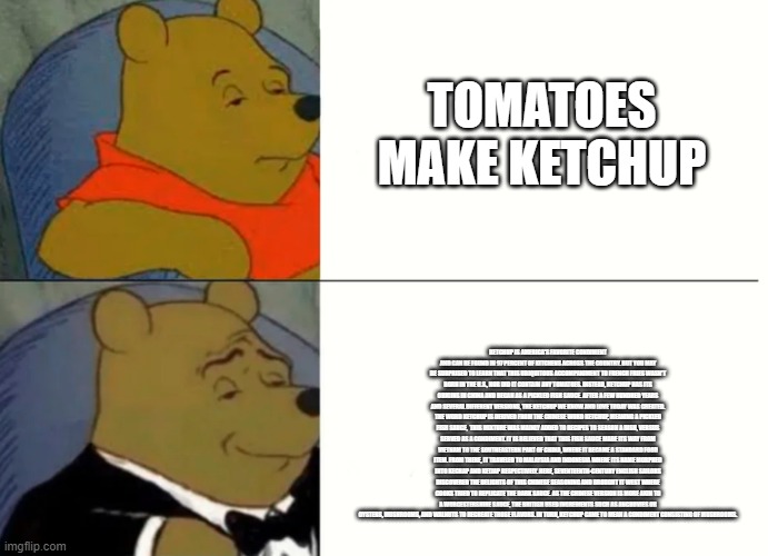 Fancy Winnie The Pooh Meme | TOMATOES MAKE KETCHUP; KETCHUP IS AMERICA'S FAVORITE CONDIMENT AND CAN BE FOUND IN 97 PERCENT OF KITCHENS ACROSS THE COUNTRY. BUT YOU MAY BE SURPRISED TO LEARN THAT THIS UBIQUITOUS ACCOMPANIMENT TO FRENCH FRIES WASN'T BORN IN THE U.S., NOR DID IT CONTAIN ANY TOMATOES. INSTEAD, KETCHUP HAS ITS ORIGINS IN CHINA AND BEGAN AS A PICKLED FISH SAUCE. AFTER A FEW HUNDRED YEARS AND SEVERAL DIFFERENT VERSIONS, THE KETCHUP WE KNOW AND LOVE TODAY WAS CREATED. THE WORD KETCHUP IS DERIVED FROM THE CHINESE WORD KETCHUP, MEANING A PICKLED FISH SAUCE,  THIS MIXTURE WAS MAINLY ADDED TO RECIPES TO SEASON A DISH, VERSUS SERVED AS A CONDIMENT. IT IS BELIEVED THAT THIS FISH SAUCE MADE ITS WAY FROM VIETNAM TO THE SOUTHEASTERN PART OF CHINA, WHERE IT BECAME A STANDARD FOOD ITEM. FROM THERE, IT TRAVELED TO MALAYSIA AND INDONESIA WHERE ITS NAME MORPHED INTO KECHAP AND KETJAP RESPECTIVELY. HERE, SEVENTEENTH-CENTURY ENGLISH SAILORS DISCOVERED THE DELIGHTS OF THIS CHINESE SEASONING AND BROUGHT IT WEST WHERE COOKS TRIED TO REPLICATE THE DARK SAUCE. AS THE CHINESE VERSION IS MORE AKIN TO A WORCESTERSHIRE SAUCE, THE BRITISH USED INGREDIENTS SUCH AS ANCHOVIES OR OYSTERS, MUSHROOMS, AND WALNUTS TO RECREATE THOSE FLAVORS. IN TURN, KETCHUP CAME TO MEAN A CONDIMENT CONSISTING OF MUSHROOMS. | image tagged in fancy winnie the pooh meme | made w/ Imgflip meme maker