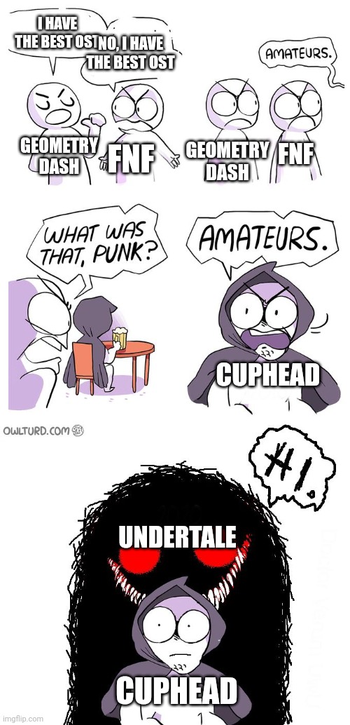 my first meme on this stream | I HAVE THE BEST OST; NO, I HAVE THE BEST OST; FNF; GEOMETRY DASH; GEOMETRY DASH; FNF; CUPHEAD; UNDERTALE; CUPHEAD | image tagged in amateurs 3 0 | made w/ Imgflip meme maker