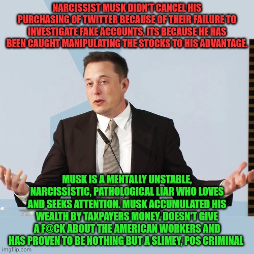 Elon Musk | NARCISSIST MUSK DIDN'T CANCEL HIS PURCHASING OF TWITTER BECAUSE OF THEIR FAILURE TO INVESTIGATE FAKE ACCOUNTS, ITS BECAUSE HE HAS BEEN CAUGHT MANIPULATING THE STOCKS TO HIS ADVANTAGE. MUSK IS A MENTALLY UNSTABLE, NARCISSISTIC, PATHOLOGICAL LIAR WHO LOVES AND SEEKS ATTENTION. MUSK ACCUMULATED HIS WEALTH BY TAXPAYERS MONEY, DOESN'T GIVE A F@CK ABOUT THE AMERICAN WORKERS AND HAS PROVEN TO BE NOTHING BUT A SLIMEY, POS CRIMINAL | image tagged in elon musk | made w/ Imgflip meme maker