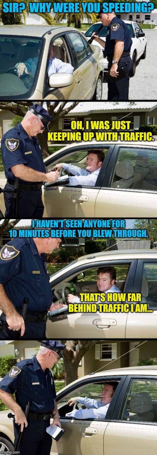 Pulled over | SIR?  WHY WERE YOU SPEEDING? OH, I WAS JUST KEEPING UP WITH TRAFFIC. I HAVEN'T SEEN ANYONE FOR 10 MINUTES BEFORE YOU BLEW THROUGH. THAT'S HOW FAR BEHIND TRAFFIC I AM... | image tagged in pulled over | made w/ Imgflip meme maker