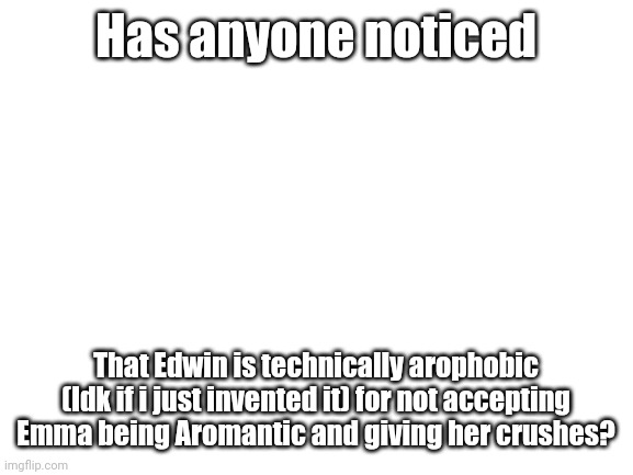 :0 | Has anyone noticed; That Edwin is technically arophobic (Idk if i just invented it) for not accepting Emma being Aromantic and giving her crushes? | image tagged in blank white template | made w/ Imgflip meme maker