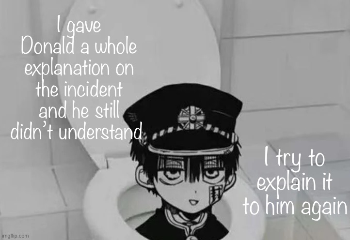 Hanako kun in Toilet | I gave Donald a whole explanation on the incident and he still didn’t understand; I try to explain it to him again | image tagged in hanako kun in toilet | made w/ Imgflip meme maker