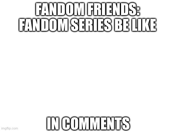 Fandom Friends: Fandom Series Be Like | FANDOM FRIENDS: FANDOM SERIES BE LIKE; IN COMMENTS | image tagged in blank white template | made w/ Imgflip meme maker