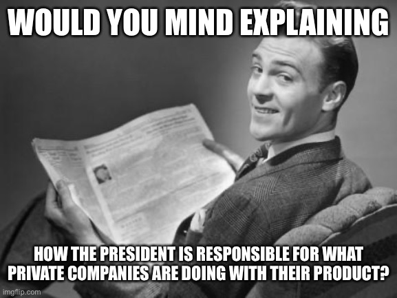50's newspaper | WOULD YOU MIND EXPLAINING HOW THE PRESIDENT IS RESPONSIBLE FOR WHAT PRIVATE COMPANIES ARE DOING WITH THEIR PRODUCT? | image tagged in 50's newspaper | made w/ Imgflip meme maker