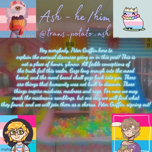 Hey everybody, Peter Griffin here to explain the asexual discourse going on in this post! This is not a place of honor, y’know. All feeble conceptions of the truth fail this realm. Gaze long enough into the mood board, and the mood board shall gaze back into you. There are things that humanity was not built to discover. Those things inspire madness, madness and rage. For now we may mock the madman’s ramblings, but one day we will find what they found, and we will join them as a chorus. Peter Griffin, signing out! | image tagged in ash | made w/ Imgflip meme maker