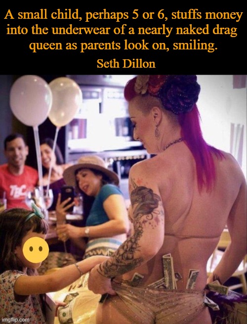 No part of this is normal or acceptable behavior. It is child abuse. | A small child, perhaps 5 or 6, stuffs money
into the underwear of a nearly naked drag 
queen as parents look on, smiling. Seth Dillon | image tagged in politics,liberalism,leftists,sick,innocent,children | made w/ Imgflip meme maker