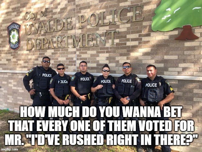 Uvalde Police | HOW MUCH DO YOU WANNA BET THAT EVERY ONE OF THEM VOTED FOR MR. "I'D'VE RUSHED RIGHT IN THERE?" | image tagged in uvalde police | made w/ Imgflip meme maker