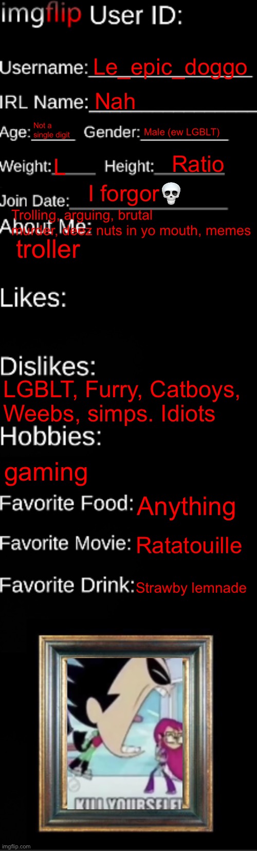 imgflip ID Card | Le_epic_doggo; Nah; Not a single digit; Male (ew LGBLT); Ratio; L; I forgor💀; Trolling, arguing, brutal murder, deez nuts in yo mouth, memes; troller; LGBLT, Furry, Catboys, Weebs, simps. Idiots; gaming; Anything; Ratatouille; Strawby lemnade | image tagged in imgflip id card | made w/ Imgflip meme maker