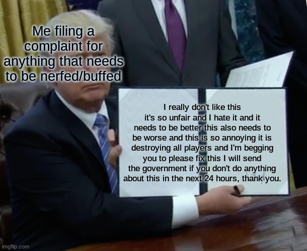 Trump Bill Signing Meme | Me filing a complaint for anything that needs to be nerfed/buffed; I really don't like this it's so unfair and I hate it and it needs to be better this also needs to be worse and this is so annoying it is destroying all players and I'm begging you to please fix this I will send the government if you don't do anything about this in the next 24 hours, thank you. | image tagged in memes,trump bill signing | made w/ Imgflip meme maker