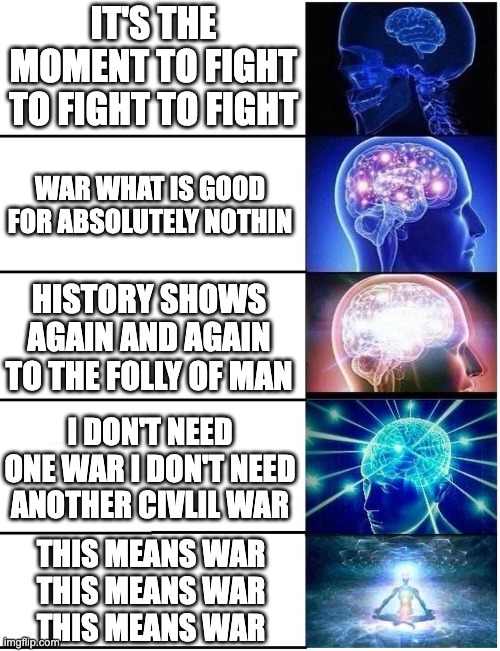 Random song samples about war | IT'S THE MOMENT TO FIGHT TO FIGHT TO FIGHT; WAR WHAT IS GOOD FOR ABSOLUTELY NOTHIN; HISTORY SHOWS AGAIN AND AGAIN TO THE FOLLY OF MAN; I DON'T NEED ONE WAR I DON'T NEED ANOTHER CIVLIL WAR; THIS MEANS WAR
THIS MEANS WAR
THIS MEANS WAR | image tagged in expanding brain 5 panel,avenged sevenfold,thirty seconds to mars,serj tankian,edwin star | made w/ Imgflip meme maker