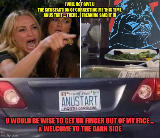 ANUS TART / What In The Hell ??? LOL | I WILL NOT GIVE U 
THE SATISFACTION OF CORRECTING ME THIS TIME.
ANUS TART … THERE , I FREAKING SAID IT !!! U WOULD BE WISE TO GET UR FINGER OUT OF MY FACE …
& WELCOME TO THE DARK SIDE | image tagged in anustart plate | made w/ Imgflip meme maker