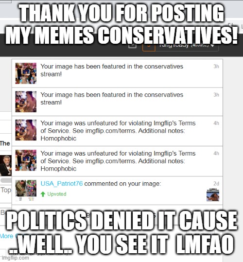 politics stream  has lost its mind with this garbage | THANK YOU FOR POSTING MY MEMES CONSERVATIVES! POLITICS DENIED IT CAUSE ..WELL.. YOU SEE IT  LMFAO | image tagged in political humor,imgflip mods,politics,retarded,funny memes,conservatives | made w/ Imgflip meme maker