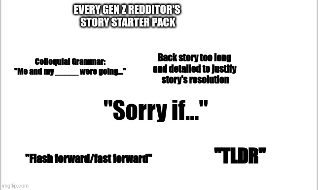 Every Gen Z Redditor's Story Starter Packe | EVERY GEN Z REDDITOR'S 
STORY STARTER PACK; Back story too long 
and detailed to justify 
story's resolution; Colloquial Grammar:
"Me and my _____ were going..."; "Sorry if..."; "TLDR"; "Flash forward/fast forward" | image tagged in white background | made w/ Imgflip meme maker