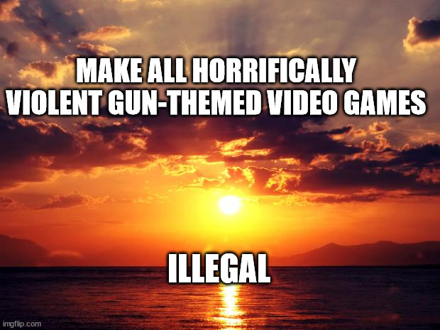 Sunset |  MAKE ALL HORRIFICALLY VIOLENT GUN-THEMED VIDEO GAMES; ILLEGAL | image tagged in sunset | made w/ Imgflip meme maker