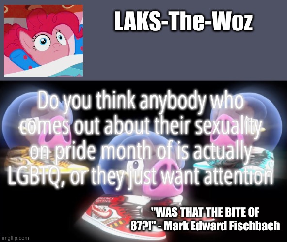 Tell me in the comments | Do you think anybody who comes out about their sexuality on pride month of is actually LGBTQ, or they just want attention | image tagged in laks-the-woz temp | made w/ Imgflip meme maker