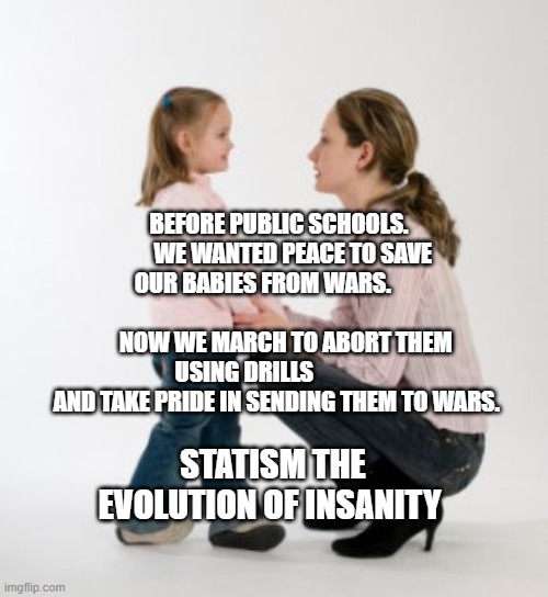 parenting raising children girl asking mommy why discipline Demo | BEFORE PUBLIC SCHOOLS.       WE WANTED PEACE TO SAVE OUR BABIES FROM WARS.                                         NOW WE MARCH TO ABORT THEM USING DRILLS                AND TAKE PRIDE IN SENDING THEM TO WARS. STATISM THE EVOLUTION OF INSANITY | image tagged in parenting raising children girl asking mommy why discipline demo | made w/ Imgflip meme maker