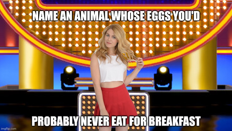 Name an animal whose eggs you'd probably never eat for breakfast |  NAME AN ANIMAL WHOSE EGGS YOU'D; PROBABLY NEVER EAT FOR BREAKFAST | image tagged in game show,funny,memes,family feud,survey says,sarah pribis | made w/ Imgflip meme maker