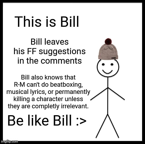 Go ahead :) | This is Bill; Bill leaves his FF suggestions in the comments; Bill also knows that R-M can't do beatboxing, musical lyrics, or permanently killing a character unless they are completly irrelevant. Be like Bill :> | image tagged in memes,be like bill | made w/ Imgflip meme maker