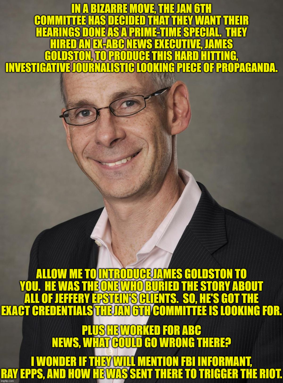 The left is working hard to bring to you only the news they want you to hear. | IN A BIZARRE MOVE, THE JAN 6TH COMMITTEE HAS DECIDED THAT THEY WANT THEIR HEARINGS DONE AS A PRIME-TIME SPECIAL.  THEY HIRED AN EX-ABC NEWS EXECUTIVE, JAMES GOLDSTON, TO PRODUCE THIS HARD HITTING, INVESTIGATIVE JOURNALISTIC LOOKING PIECE OF PROPAGANDA. ALLOW ME TO INTRODUCE JAMES GOLDSTON TO YOU.  HE WAS THE ONE WHO BURIED THE STORY ABOUT ALL OF JEFFERY EPSTEIN'S CLIENTS.  SO, HE'S GOT THE EXACT CREDENTIALS THE JAN 6TH COMMITTEE IS LOOKING FOR. PLUS HE WORKED FOR ABC NEWS, WHAT COULD GO WRONG THERE? I WONDER IF THEY WILL MENTION FBI INFORMANT, RAY EPPS, AND HOW HE WAS SENT THERE TO TRIGGER THE RIOT. | image tagged in propaganda,yellow journalism,fake news | made w/ Imgflip meme maker