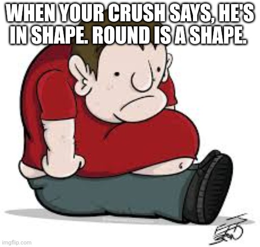 Sad Fat Guy | WHEN YOUR CRUSH SAYS, HE'S IN SHAPE. ROUND IS A SHAPE. | image tagged in sad fat guy | made w/ Imgflip meme maker