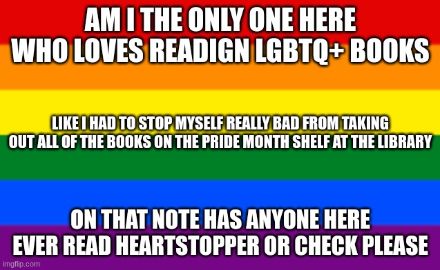 check please is so good | AM I THE ONLY ONE HERE WHO LOVES READIGN LGBTQ+ BOOKS; LIKE I HAD TO STOP MYSELF REALLY BAD FROM TAKING OUT ALL OF THE BOOKS ON THE PRIDE MONTH SHELF AT THE LIBRARY; ON THAT NOTE HAS ANYONE HERE EVER READ HEARTSTOPPER OR CHECK PLEASE | image tagged in lgbtq flag | made w/ Imgflip meme maker