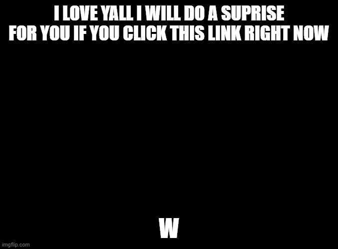 Lol | I LOVE YALL I WILL DO A SUPRISE FOR YOU IF YOU CLICK THIS LINK RIGHT NOW; W | image tagged in blank black | made w/ Imgflip meme maker