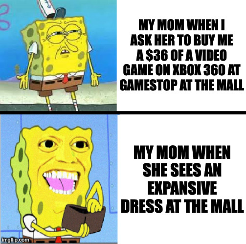 Spongebob money meme |  MY MOM WHEN I ASK HER TO BUY ME A $36 OF A VIDEO GAME ON XBOX 360 AT GAMESTOP AT THE MALL; MY MOM WHEN SHE SEES AN EXPANSIVE DRESS AT THE MALL | image tagged in spongebob money meme,memes,meme,funny,fun,video game | made w/ Imgflip meme maker