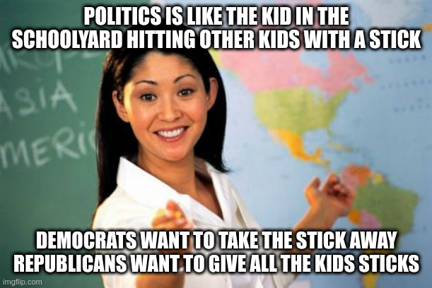 kids here's a public service message: stick to fun, politics is dumb | POLITICS IS LIKE THE KID IN THE SCHOOLYARD HITTING OTHER KIDS WITH A STICK; DEMOCRATS WANT TO TAKE THE STICK AWAY
REPUBLICANS WANT TO GIVE ALL THE KIDS STICKS | image tagged in memes,unhelpful high school teacher | made w/ Imgflip meme maker