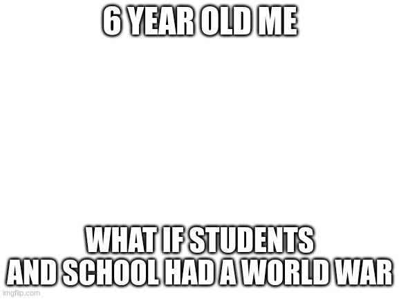 i think its just me because i dont think any body sees this | 6 YEAR OLD ME; WHAT IF STUDENTS AND SCHOOL HAD A WORLD WAR | image tagged in blank white template | made w/ Imgflip meme maker