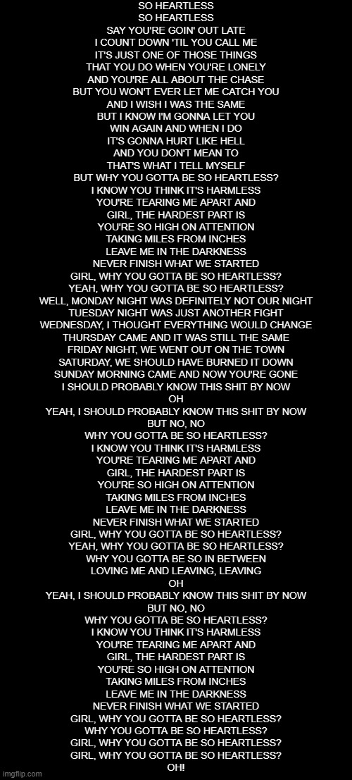 SO HEARTLESS
SO HEARTLESS
SAY YOU'RE GOIN' OUT LATE
I COUNT DOWN 'TIL YOU CALL ME
IT'S JUST ONE OF THOSE THINGS
THAT YOU DO WHEN YOU'RE LONELY
AND YOU'RE ALL ABOUT THE CHASE
BUT YOU WON'T EVER LET ME CATCH YOU
AND I WISH I WAS THE SAME
BUT I KNOW I'M GONNA LET YOU
WIN AGAIN AND WHEN I DO
IT'S GONNA HURT LIKE HELL
AND YOU DON'T MEAN TO
THAT'S WHAT I TELL MYSELF
BUT WHY YOU GOTTA BE SO HEARTLESS?
I KNOW YOU THINK IT'S HARMLESS
YOU'RE TEARING ME APART AND
GIRL, THE HARDEST PART IS
YOU'RE SO HIGH ON ATTENTION
TAKING MILES FROM INCHES
LEAVЕ ME IN THE DARKNESS
NЕVER FINISH WHAT WE STARTED
GIRL, WHY YOU GOTTA BE SO HEARTLESS?
YEAH, WHY YOU GOTTA BE SO HEARTLESS?
WELL, MONDAY NIGHT WAS DEFINITELY NOT OUR NIGHT
TUESDAY NIGHT WAS JUST ANOTHER FIGHT
WEDNESDAY, I THOUGHT EVERYTHING WOULD CHANGE
THURSDAY CAME AND IT WAS STILL THE SAME
FRIDAY NIGHT, WE WENT OUT ON THE TOWN
SATURDAY, WE SHOULD HAVE BURNED IT DOWN
SUNDAY MORNING CAME AND NOW YOU'RE GONE
I SHOULD PROBABLY KNOW THIS SHIT BY NOW
OH
YEAH, I SHOULD PROBABLY KNOW THIS SHIT BY NOW
BUT NO, NO
WHY YOU GOTTA BE SO HEARTLESS?
I KNOW YOU THINK IT'S HARMLESS
YOU'RE TEARING ME APART AND
GIRL, THE HARDEST PART IS
YOU'RE SO HIGH ON ATTENTION
TAKING MILES FROM INCHES
LEAVE ME IN THE DARKNESS
NEVER FINISH WHAT WE STARTED
GIRL, WHY YOU GOTTA BE SO HEARTLESS?
YEAH, WHY YOU GOTTA BE SO HEARTLESS?
WHY YOU GOTTA BE SO IN BETWEEN
LOVING ME AND LEAVING, LEAVING
OH
YEAH, I SHOULD PROBABLY KNOW THIS SHIT BY NOW
BUT NO, NO
WHY YOU GOTTA BE SO HEARTLESS?
I KNOW YOU THINK IT'S HARMLESS
YOU'RE TEARING ME APART AND
GIRL, THE HARDEST PART IS
YOU'RE SO HIGH ON ATTENTION
TAKING MILES FROM INCHES
LEAVE ME IN THE DARKNESS
NEVER FINISH WHAT WE STARTED
GIRL, WHY YOU GOTTA BE SO HEARTLESS?
WHY YOU GOTTA BE SO HEARTLESS?
GIRL, WHY YOU GOTTA BE SO HEARTLESS?
GIRL, WHY YOU GOTTA BE SO HEARTLESS?
OH! | image tagged in blank black | made w/ Imgflip meme maker