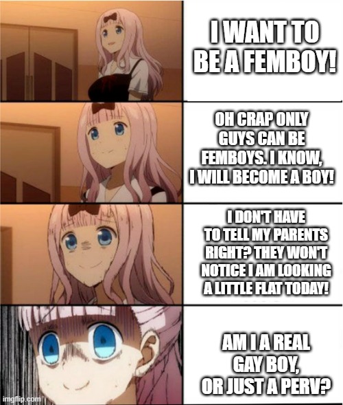 help me! give advice! | I WANT TO BE A FEMBOY! OH CRAP ONLY GUYS CAN BE FEMBOYS. I KNOW, I WILL BECOME A BOY! I DON'T HAVE TO TELL MY PARENTS RIGHT? THEY WON'T NOTICE I AM LOOKING A LITTLE FLAT TODAY! AM I A REAL GAY BOY, OR JUST A PERV? | image tagged in egg problems,transgender,trans,furry,femboy,furries | made w/ Imgflip meme maker