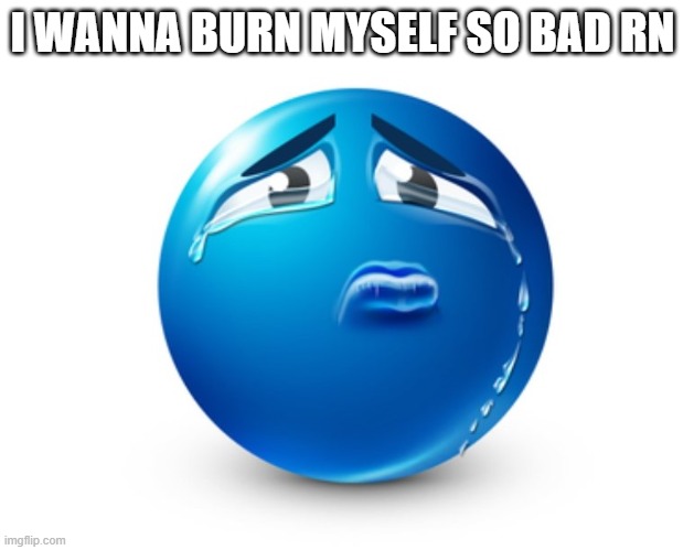 Sad blue guy | I WANNA BURN MYSELF SO BAD RN | image tagged in sad blue guy | made w/ Imgflip meme maker