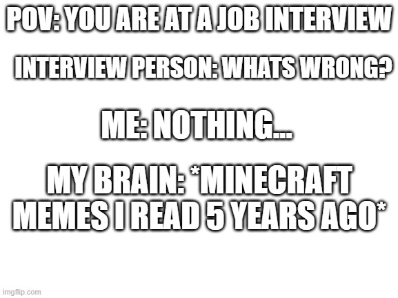 BWHAHAHA | POV: YOU ARE AT A JOB INTERVIEW; INTERVIEW PERSON: WHATS WRONG? ME: NOTHING... MY BRAIN: *MINECRAFT MEMES I READ 5 YEARS AGO* | image tagged in blank white template,minecraft,funny,funny memes,memes | made w/ Imgflip meme maker