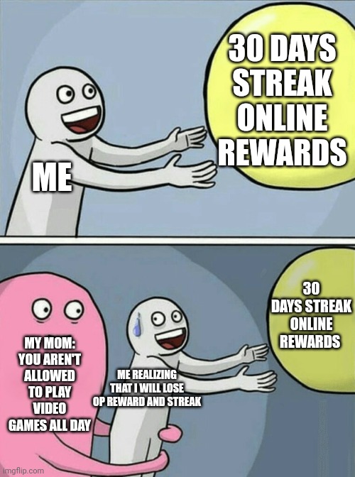 Running Away Balloon | 30 DAYS STREAK ONLINE REWARDS; ME; 30 DAYS STREAK ONLINE REWARDS; MY MOM: YOU AREN'T ALLOWED TO PLAY VIDEO GAMES ALL DAY; ME REALIZING THAT I WILL LOSE OP REWARD AND STREAK | image tagged in memes,running away balloon | made w/ Imgflip meme maker