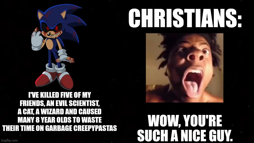 Christians believe in sonic.exe |  CHRISTIANS:; I'VE KILLED FIVE OF MY FRIENDS, AN EVIL SCIENTIST, A CAT, A WIZARD AND CAUSED MANY 8 YEAR OLDS TO WASTE THEIR TIME ON GARBAGE CREEPYPASTAS; WOW, YOU'RE SUCH A NICE GUY. | image tagged in black square,sonic,sonic the hedgehog,christian,christians,sonic exe | made w/ Imgflip meme maker