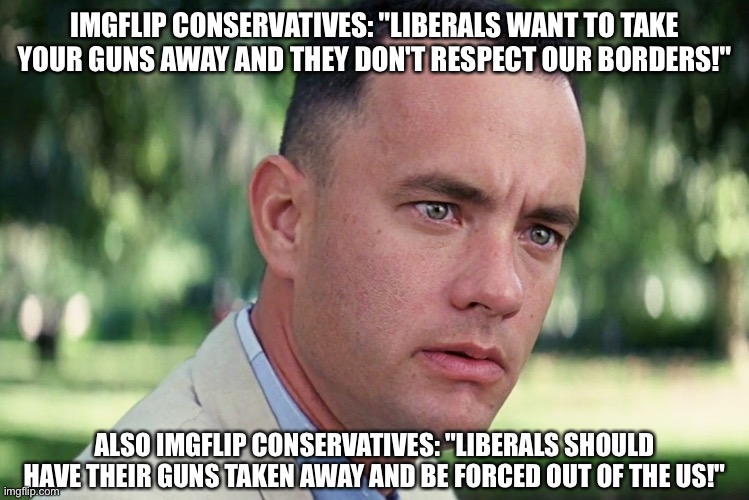 And Just Like That Meme | IMGFLIP CONSERVATIVES: "LIBERALS WANT TO TAKE YOUR GUNS AWAY AND THEY DON'T RESPECT OUR BORDERS!"; ALSO IMGFLIP CONSERVATIVES: "LIBERALS SHOULD HAVE THEIR GUNS TAKEN AWAY AND BE FORCED OUT OF THE US!" | image tagged in memes,and just like that | made w/ Imgflip meme maker