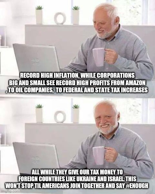 1984 | RECORD HIGH INFLATION, WHILE CORPORATIONS BIG AND SMALL SEE RECORD HIGH PROFITS FROM AMAZON , TO OIL COMPANIES,  TO FEDERAL AND STATE TAX INCREASES; ALL WHILE THEY GIVE OUR TAX MONEY TO FOREIGN COUNTRIES LIKE UKRAINE AND ISRAEL. THIS WON'T STOP TIL AMERICANS JOIN TOGETHER AND SAY #ENOUGH | image tagged in memes,hide the pain harold,taxation is theft,inflation,bullshit,corruption | made w/ Imgflip meme maker