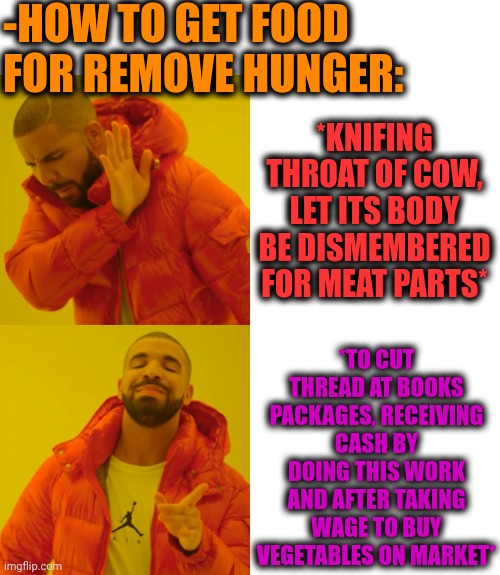 -Killing old world order. | -HOW TO GET FOOD FOR REMOVE HUNGER:; *KNIFING THROAT OF COW, LET ITS BODY BE DISMEMBERED FOR MEAT PARTS*; *TO CUT THREAD AT BOOKS PACKAGES, RECEIVING CASH BY DOING THIS WORK AND AFTER TAKING WAGE TO BUY VEGETABLES ON MARKET* | image tagged in memes,drake hotline bling,sadism,perhaps cow,meatwad,vegetarian | made w/ Imgflip meme maker