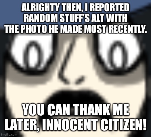 983 petrified | ALRIGHTY THEN, I REPORTED RANDOM STUFF’S ALT WITH THE PHOTO HE MADE MOST RECENTLY. YOU CAN THANK ME LATER, INNOCENT CITIZEN! | image tagged in 983 petrified | made w/ Imgflip meme maker