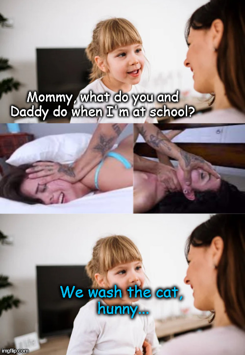 holesum meme | Mommy, what do you and Daddy do when I'm at school? We wash the cat, 
hunny... | image tagged in dirty joke,dirty meme,couple,mom and daughter,brutal porn,wash your pussy | made w/ Imgflip meme maker