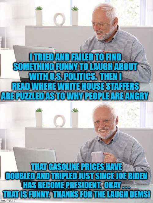 Yes, the article said that staffers are actually puzzled that people don't WANT to pay vastly higher prices for fuel. | I TRIED AND FAILED TO FIND SOMETHING FUNNY TO LAUGH ABOUT WITH U.S. POLITICS.  THEN I READ WHERE WHITE HOUSE STAFFERS ARE PUZZLED AS TO WHY PEOPLE ARE ANGRY; THAT GASOLINE PRICES HAVE DOUBLED AND TRIPLED JUST SINCE JOE BIDEN HAS BECOME PRESIDENT.  OKAY . . . THAT IS FUNNY.  THANKS FOR THE LAUGH DEMS! | image tagged in old man cup of coffee | made w/ Imgflip meme maker