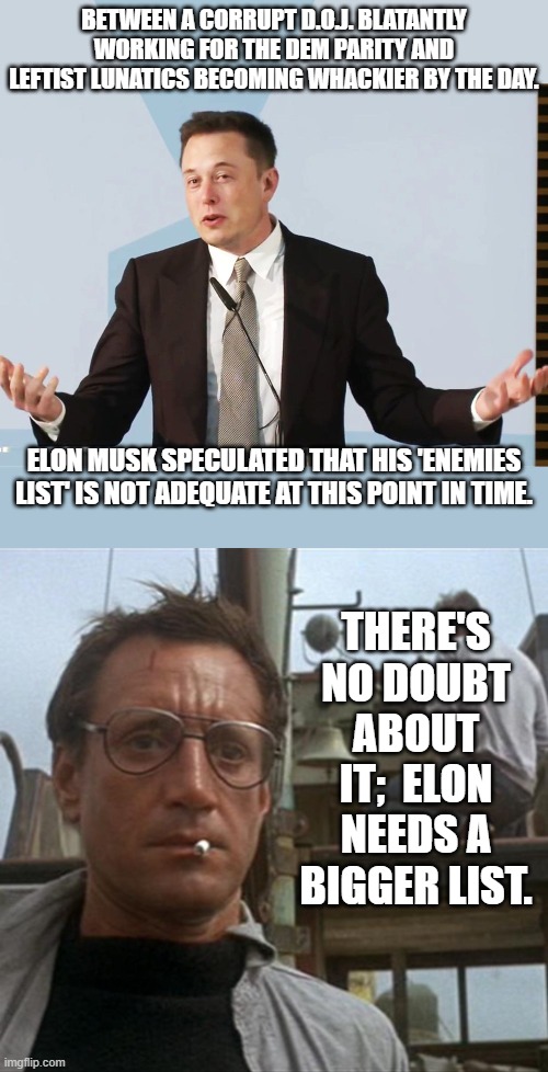 It's just common sense, isn't it? | BETWEEN A CORRUPT D.O.J. BLATANTLY WORKING FOR THE DEM PARITY AND LEFTIST LUNATICS BECOMING WHACKIER BY THE DAY. ELON MUSK SPECULATED THAT HIS 'ENEMIES LIST' IS NOT ADEQUATE AT THIS POINT IN TIME. THERE'S NO DOUBT ABOUT IT;  ELON NEEDS A BIGGER LIST. | image tagged in elon musk | made w/ Imgflip meme maker