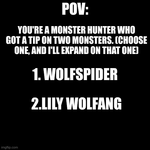 you can't kill them until i say so. | POV:; YOU'RE A MONSTER HUNTER WHO GOT A TIP ON TWO MONSTERS. (CHOOSE ONE, AND I'LL EXPAND ON THAT ONE); 1. WOLFSPIDER; 2.LILY WOLFANG | image tagged in blank black template | made w/ Imgflip meme maker