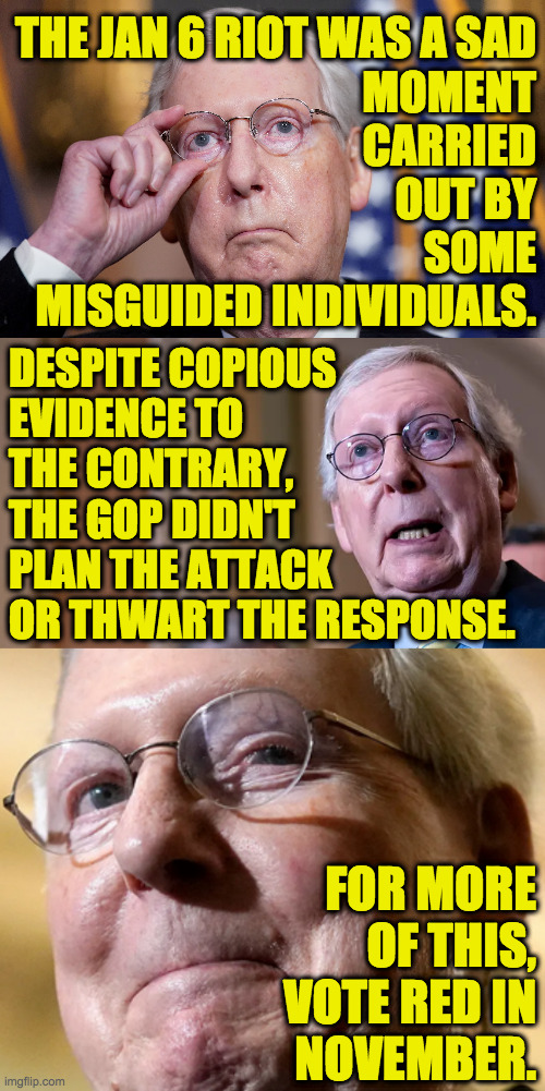 Dedicated to those few Republican voters who will see the light and make a difference. | THE JAN 6 RIOT WAS A SAD
MOMENT
CARRIED
OUT BY
SOME
MISGUIDED INDIVIDUALS. DESPITE COPIOUS
EVIDENCE TO
THE CONTRARY,
THE GOP DIDN'T
PLAN THE ATTACK
OR THWART THE RESPONSE. FOR MORE
OF THIS,
VOTE RED IN
NOVEMBER. | image tagged in memes,mitch mcconnell,jan 6 riot,gop policy | made w/ Imgflip meme maker