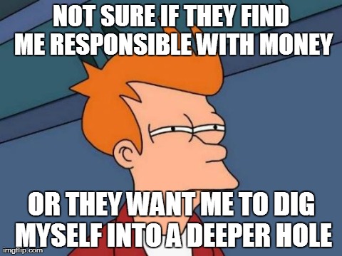 Futurama Fry | NOT SURE IF THEY FIND ME RESPONSIBLE WITH MONEY OR THEY WANT ME TO DIG MYSELF INTO A DEEPER HOLE | image tagged in memes,futurama fry | made w/ Imgflip meme maker