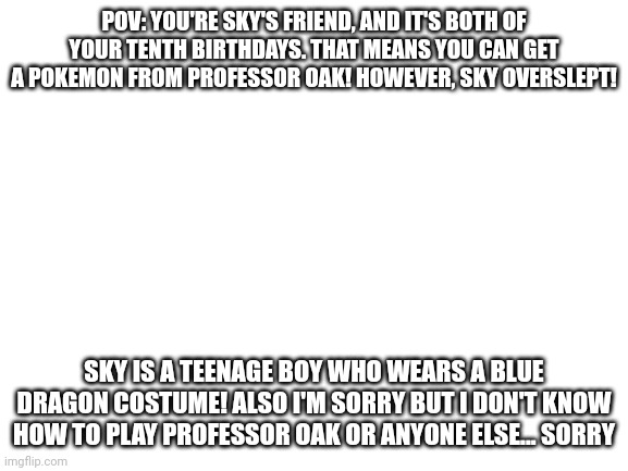 Blank White Template | POV: YOU'RE SKY'S FRIEND, AND IT'S BOTH OF YOUR TENTH BIRTHDAYS. THAT MEANS YOU CAN GET A POKEMON FROM PROFESSOR OAK! HOWEVER, SKY OVERSLEPT! SKY IS A TEENAGE BOY WHO WEARS A BLUE DRAGON COSTUME! ALSO I'M SORRY BUT I DON'T KNOW HOW TO PLAY PROFESSOR OAK OR ANYONE ELSE... SORRY | image tagged in blank white template | made w/ Imgflip meme maker