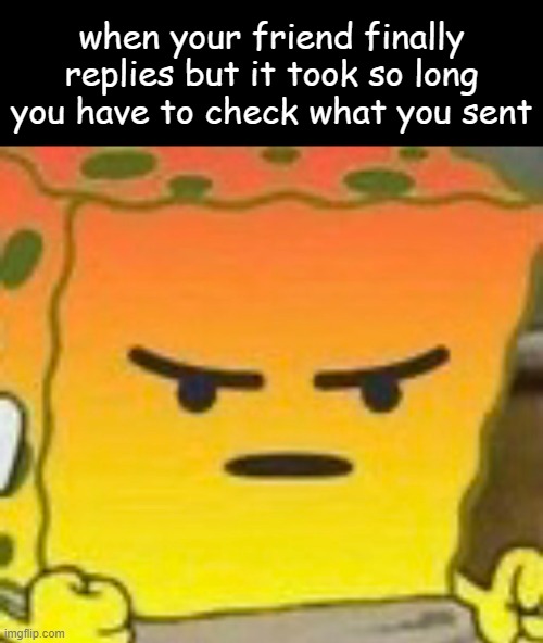 hghghnghhghghghgnhgggghghghgghhghghhnhghgnhghggggghgghghghghghghngh | when your friend finally replies but it took so long you have to check what you sent | image tagged in mad spongebob,is this relatable | made w/ Imgflip meme maker