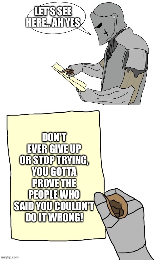 And also because I believe in you! :D | LET'S SEE HERE.. AH YES; DON'T EVER GIVE UP OR STOP TRYING, YOU GOTTA PROVE THE PEOPLE WHO SAID YOU COULDN'T DO IT WRONG! | image tagged in lets see crusader made by the_right_minded_knight,wholesome | made w/ Imgflip meme maker